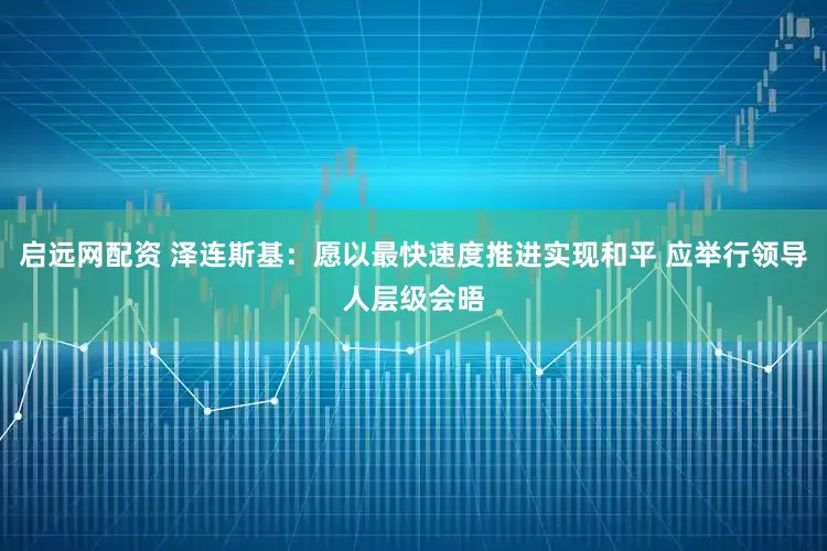 启远网配资 泽连斯基：愿以最快速度推进实现和平 应举行领导人层级会晤