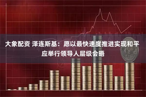 大象配资 泽连斯基：愿以最快速度推进实现和平 应举行领导人层级会晤