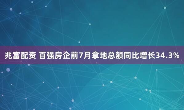 兆富配资 百强房企前7月拿地总额同比增长34.3%