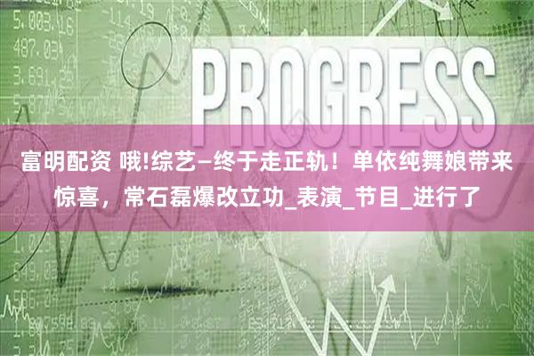 富明配资 哦!综艺—终于走正轨！单依纯舞娘带来惊喜，常石磊爆改立功_表演_节目_进行了