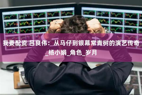我要配资 吕良伟：从马仔到银幕常青树的演艺传奇_杨小娟_角色_岁月
