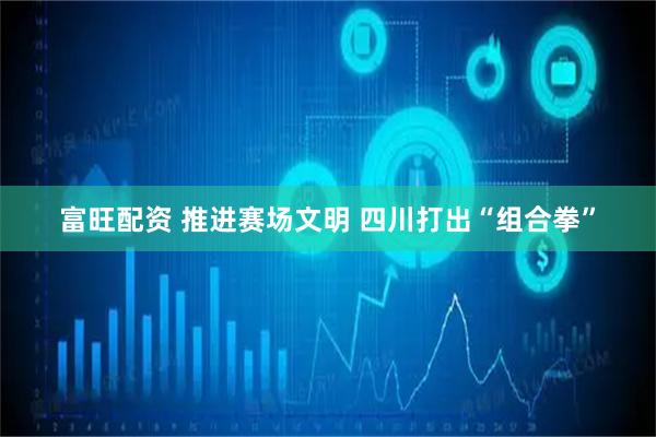 富旺配资 推进赛场文明 四川打出“组合拳”