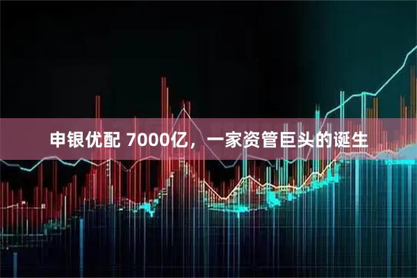 申银优配 7000亿，一家资管巨头的诞生
