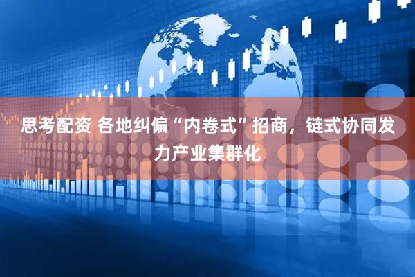 思考配资 各地纠偏“内卷式”招商，链式协同发力产业集群化