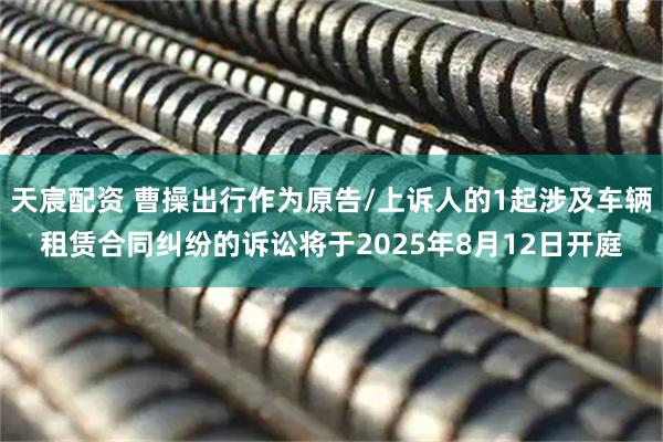 天宸配资 曹操出行作为原告/上诉人的1起涉及车辆租赁合同纠纷的诉讼将于2025年8月12日开庭