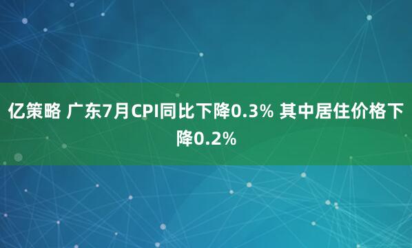 亿策略 广东7月CPI同比下降0.3% 其中居住价格下降0.2%