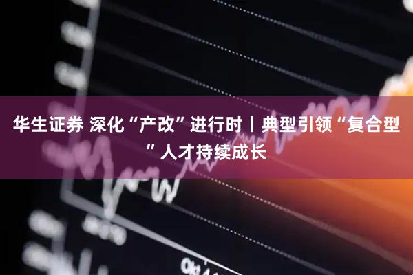 华生证券 深化“产改”进行时丨典型引领“复合型”人才持续成长