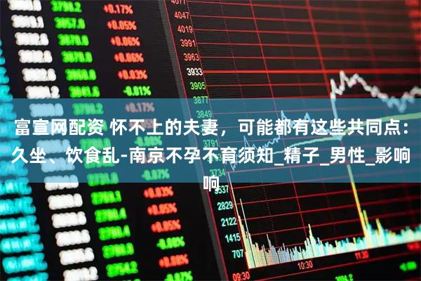 富宣网配资 怀不上的夫妻，可能都有这些共同点：久坐、饮食乱-南京不孕不育须知_精子_男性_影响