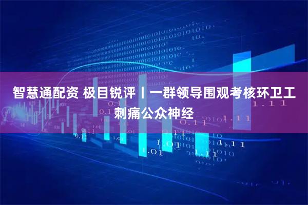 智慧通配资 极目锐评丨一群领导围观考核环卫工刺痛公众神经