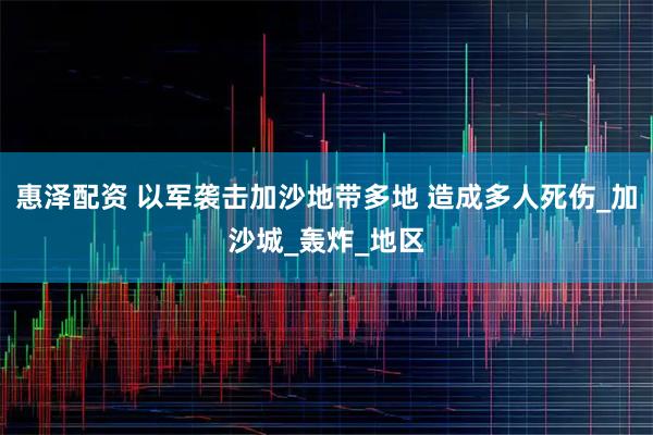 惠泽配资 以军袭击加沙地带多地 造成多人死伤_加沙城_轰炸_地区