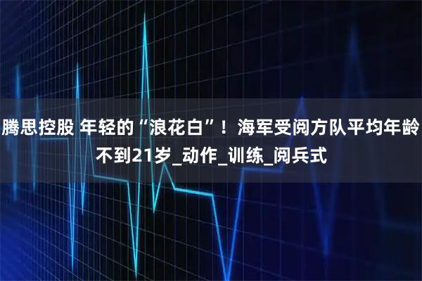 腾思控股 年轻的“浪花白”！海军受阅方队平均年龄不到21岁_动作_训练_阅兵式
