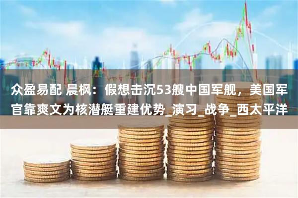 众盈易配 晨枫：假想击沉53艘中国军舰，美国军官靠爽文为核潜艇重建优势_演习_战争_西太平洋