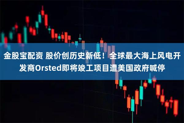 金股宝配资 股价创历史新低！全球最大海上风电开发商Orsted即将竣工项目遭美国政府喊停