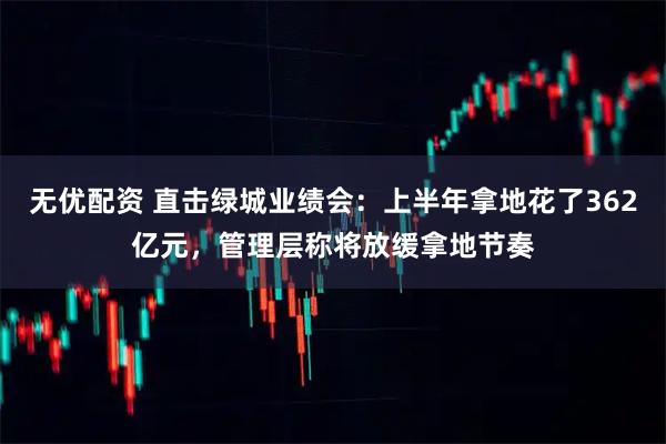 无优配资 直击绿城业绩会：上半年拿地花了362亿元，管理层称将放缓拿地节奏