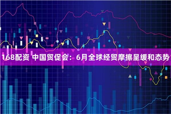 168配资 中国贸促会：6月全球经贸摩擦呈缓和态势