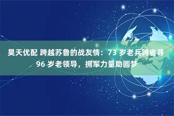 昊天优配 跨越苏鲁的战友情：73 岁老兵跨省寻 96 岁老领导，拥军力量助圆梦