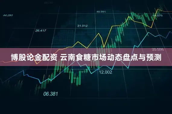 博股论金配资 云南食糖市场动态盘点与预测
