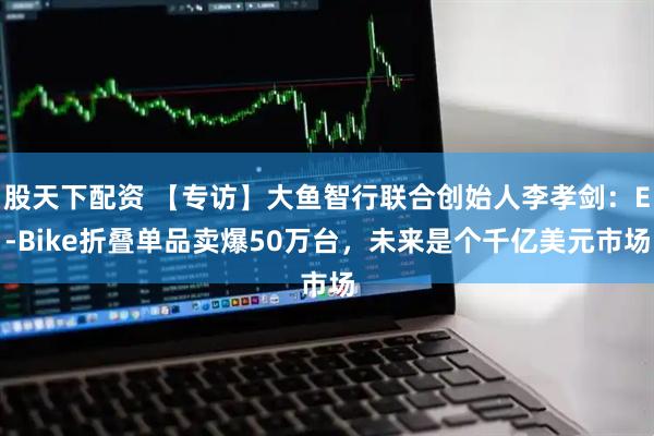 股天下配资 【专访】大鱼智行联合创始人李孝剑：E-Bike折叠单品卖爆50万台，未来是个千亿美元市场