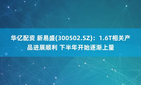 华亿配资 新易盛(300502.SZ)：1.6T相关产品进展顺利 下半年开始逐渐上量