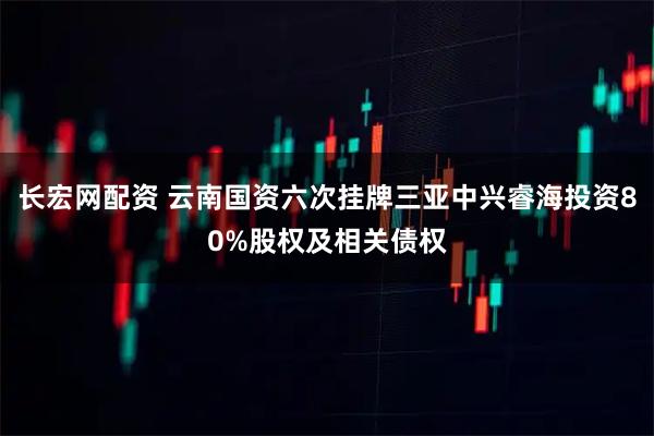 长宏网配资 云南国资六次挂牌三亚中兴睿海投资80%股权及相关债权