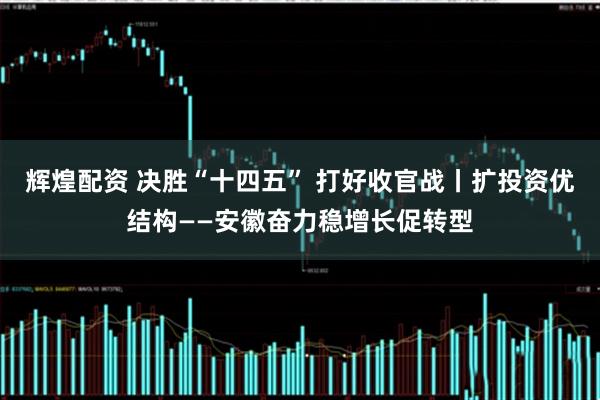 辉煌配资 决胜“十四五” 打好收官战丨扩投资优结构——安徽奋力稳增长促转型