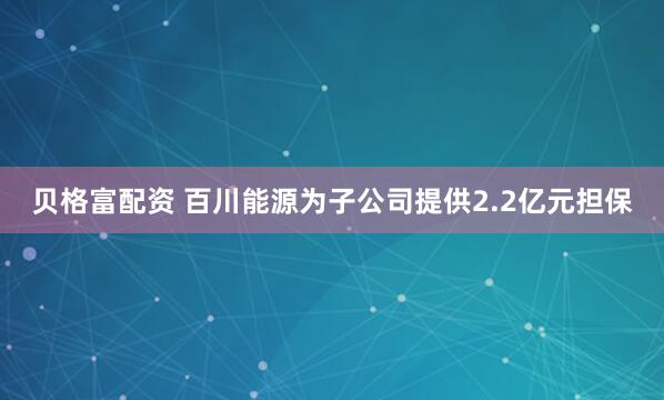 贝格富配资 百川能源为子公司提供2.2亿元担保