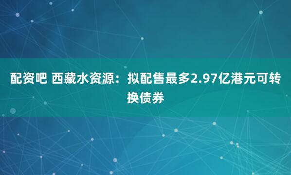 配资吧 西藏水资源：拟配售最多2.97亿港元可转换债券