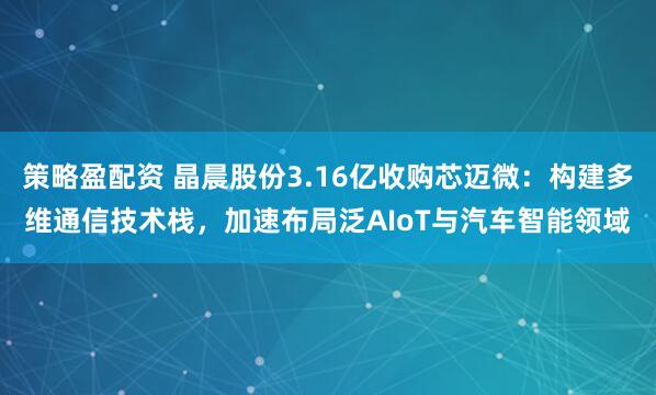 策略盈配资 晶晨股份3.16亿收购芯迈微：构建多维通信技术栈，加速布局泛AIoT与汽车智能领域
