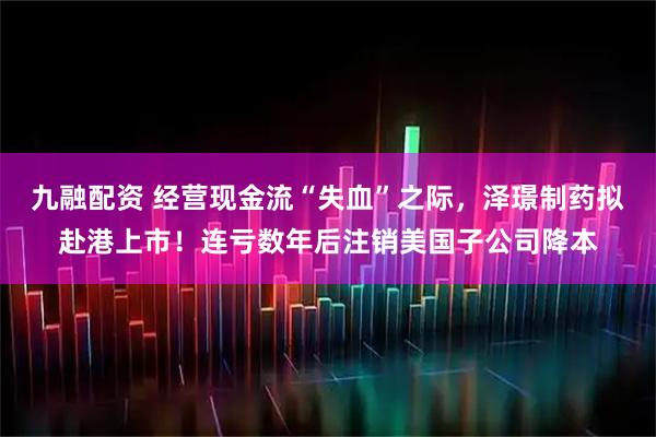 九融配资 经营现金流“失血”之际，泽璟制药拟赴港上市！连亏数年后注销美国子公司降本