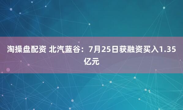 淘操盘配资 北汽蓝谷：7月25日获融资买入1.35亿元