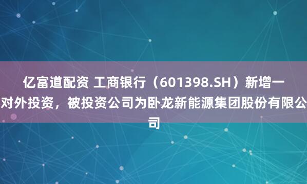 亿富道配资 工商银行（601398.SH）新增一起对外投资，被投资公司为卧龙新能源集团股份有限公司