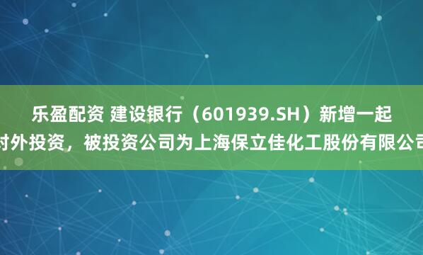 乐盈配资 建设银行(601939.SH)新增一起对外投资,被投资公司为上海保立佳化工股份有限公司
