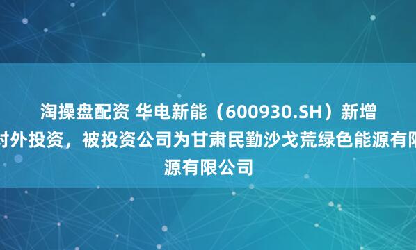 淘操盘配资 华电新能（600930.SH）新增一起对外投资，被投资公司为甘肃民勤沙戈荒绿色能源有限公司