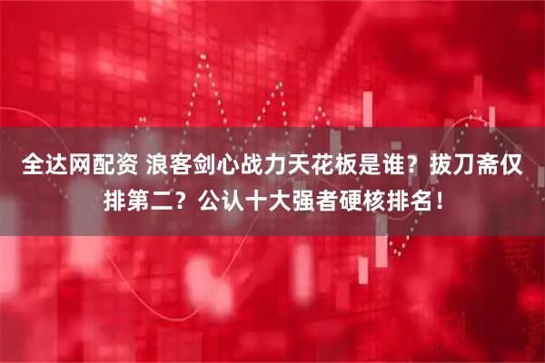 全达网配资 浪客剑心战力天花板是谁？拔刀斋仅排第二？公认十大强者硬核排名！