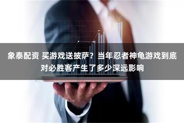 象泰配资 买游戏送披萨？当年忍者神龟游戏到底对必胜客产生了多少深远影响