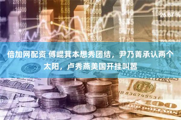 倍加网配资 傅崐萁本想秀团结，尹乃菁承认两个太阳，卢秀燕美国开挂叫嚣