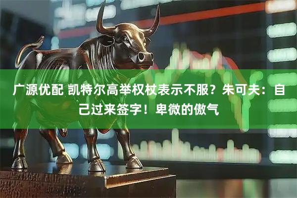 广源优配 凯特尔高举权杖表示不服？朱可夫：自己过来签字！卑微的傲气