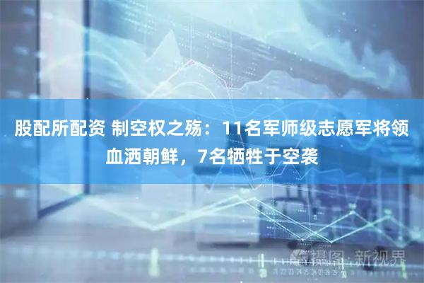 股配所配资 制空权之殇：11名军师级志愿军将领血洒朝鲜，7名牺牲于空袭