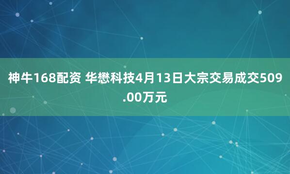 神牛168配资 华懋科技4月13日大宗交易成交509.00万元