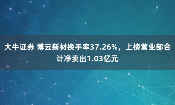 大牛证券 博云新材换手率37.26%，上榜营业部合计净卖出1.03亿元