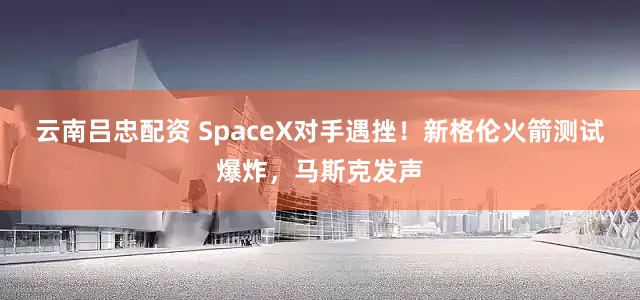 云南吕忠配资 SpaceX对手遇挫！新格伦火箭测试爆炸，马斯克发声